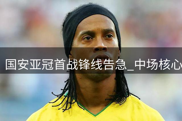 国安亚冠首战锋线告急 中场核心复出助阵联赛抢位