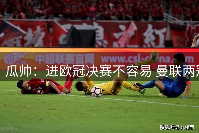 瓜帅：进欧冠决赛不容易 曼联两冠说明细节决定成败