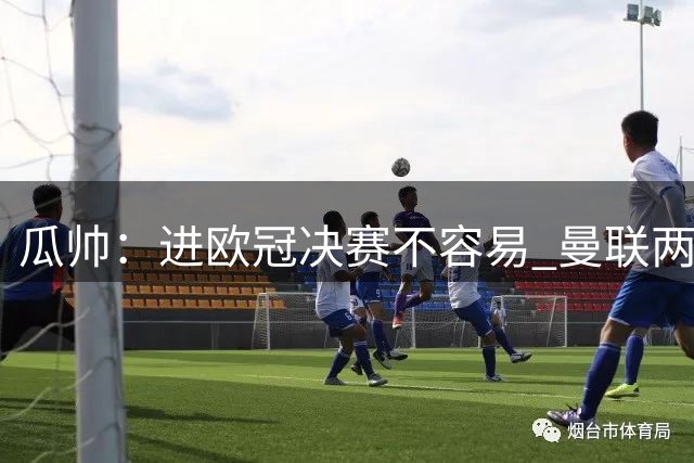 瓜帅：进欧冠决赛不容易 曼联两冠说明细节决定成败