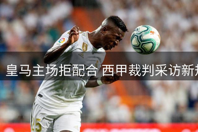 皇马主场拒配合 西甲裁判采访新规在伯纳乌遇阻