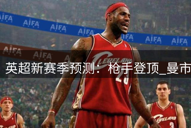 英超新赛季预测：枪手登顶 曼市双雄跻身前四