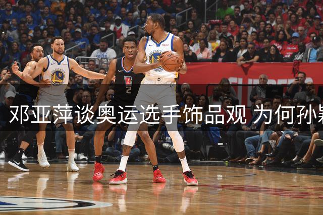 邓亚萍谈奥运选手饰品观 为何孙颖莎成典型案例？